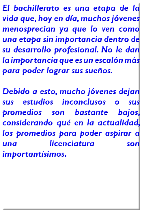 El bachillerato es una etapa de la vida que, hoy en día, muchos jóvenes menosprecian ya que lo ven como una etapa sin importancia dentro de su desarrollo profesional. No le dan la importancia que es un escalón más para poder lograr sus sueños. Debido a esto, mucho jóvenes dejan sus estudios inconclusos o sus promedios son bastante bajos, considerando qué en la actualidad, los promedios para poder aspirar a una licenciatura son importantísimos. 