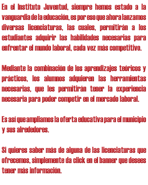 En el Instituto Juventud, siempre hemos estado a la vanguardia de la educación, es por eso que ahora lanzamos diversas licenciaturas, las cuales, permitirán a los estudiantes adquirir las habilidades necesarias para enfrentar el mundo laboral, cada vez más competitivo. Mediante la combinación de los aprendizajes teóricos y prácticos, los alumnos adquieren las herramientas necesarias, que les permitirán tener la experiencia necesaria para poder competir en el mercado laboral. Es así que ampliamos la oferta educativa para el municipio y sus alrededores. Si quieres saber más de alguna de las licenciaturas que ofrecemos, simplemente da click en el banner que desees tener más información. 